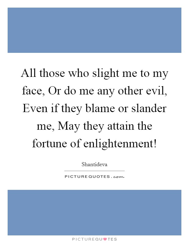 All those who slight me to my face, Or do me any other evil, Even if they blame or slander me, May they attain the fortune of enlightenment! Picture Quote #1