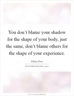 You don’t blame your shadow for the shape of your body, just the same, don’t blame others for the shape of your experience Picture Quote #1
