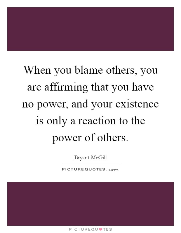 When you blame others, you are affirming that you have no power, and your existence is only a reaction to the power of others. Picture Quote #1