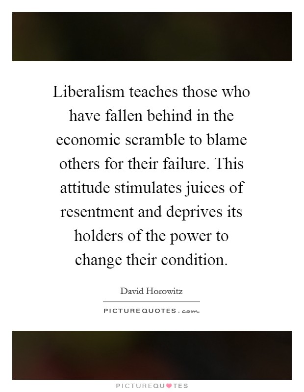 Liberalism teaches those who have fallen behind in the economic scramble to blame others for their failure. This attitude stimulates juices of resentment and deprives its holders of the power to change their condition. Picture Quote #1