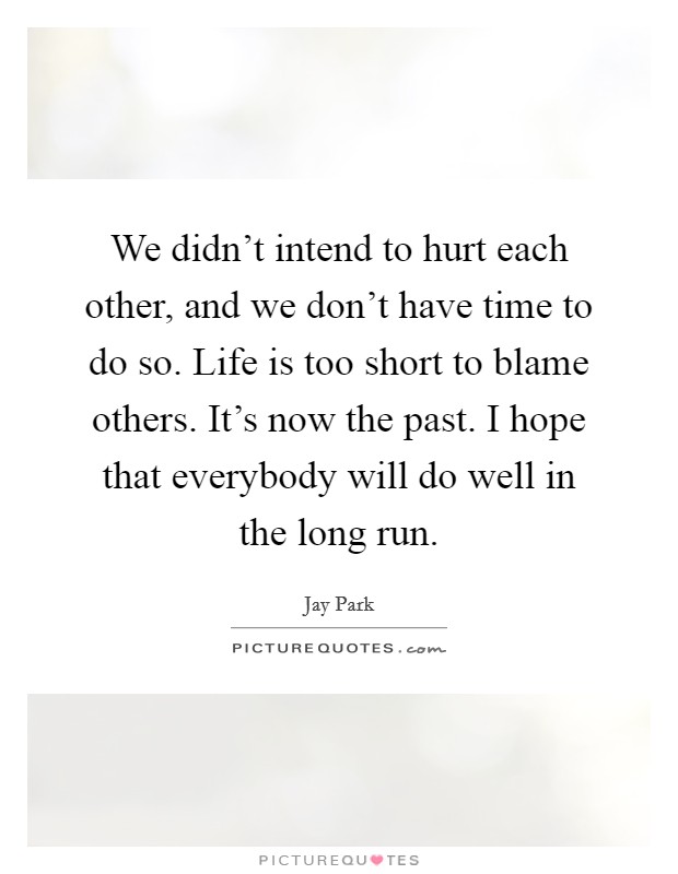 We didn't intend to hurt each other, and we don't have time to do so. Life is too short to blame others. It's now the past. I hope that everybody will do well in the long run. Picture Quote #1