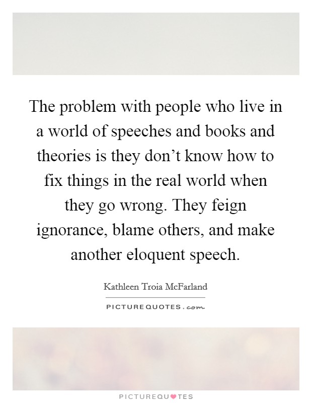 The problem with people who live in a world of speeches and books and theories is they don't know how to fix things in the real world when they go wrong. They feign ignorance, blame others, and make another eloquent speech. Picture Quote #1
