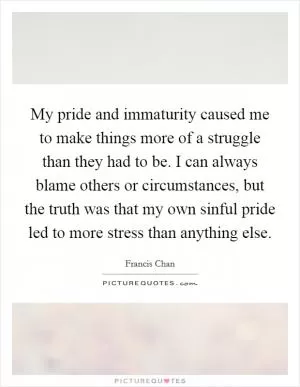 My pride and immaturity caused me to make things more of a struggle than they had to be. I can always blame others or circumstances, but the truth was that my own sinful pride led to more stress than anything else Picture Quote #1