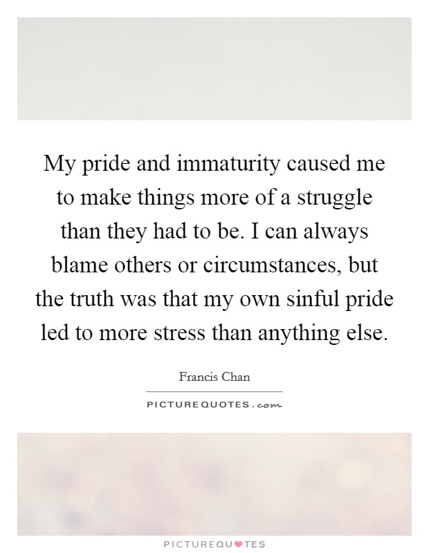 My pride and immaturity caused me to make things more of a struggle than they had to be. I can always blame others or circumstances, but the truth was that my own sinful pride led to more stress than anything else. Picture Quote #1