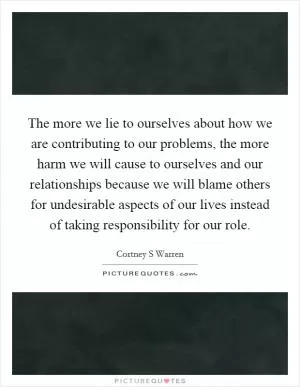 The more we lie to ourselves about how we are contributing to our problems, the more harm we will cause to ourselves and our relationships because we will blame others for undesirable aspects of our lives instead of taking responsibility for our role Picture Quote #1