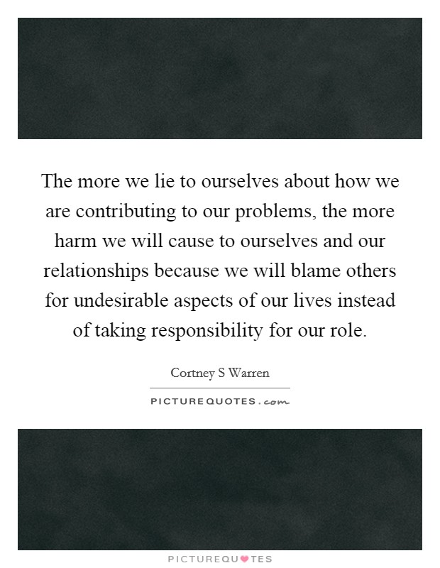 The more we lie to ourselves about how we are contributing to our problems, the more harm we will cause to ourselves and our relationships because we will blame others for undesirable aspects of our lives instead of taking responsibility for our role. Picture Quote #1