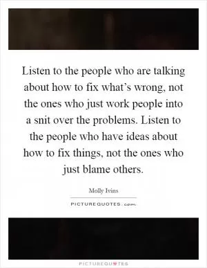 Listen to the people who are talking about how to fix what’s wrong, not the ones who just work people into a snit over the problems. Listen to the people who have ideas about how to fix things, not the ones who just blame others Picture Quote #1