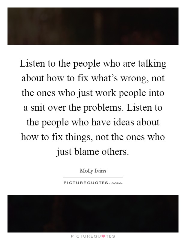 Listen to the people who are talking about how to fix what's wrong, not the ones who just work people into a snit over the problems. Listen to the people who have ideas about how to fix things, not the ones who just blame others. Picture Quote #1