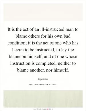 It is the act of an ill-instructed man to blame others for his own bad condition; it is the act of one who has begun to be instructed, to lay the blame on himself; and of one whose instruction is completed, neither to blame another, nor himself Picture Quote #1