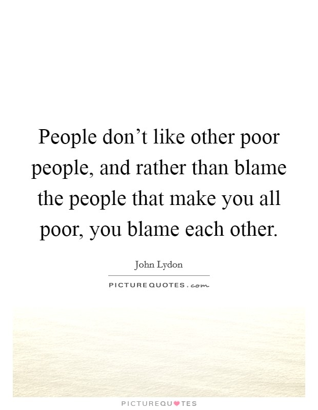 People don't like other poor people, and rather than blame the people that make you all poor, you blame each other. Picture Quote #1
