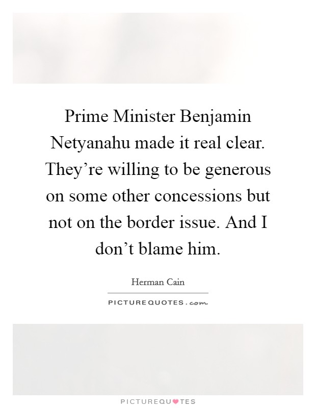 Prime Minister Benjamin Netyanahu made it real clear. They're willing to be generous on some other concessions but not on the border issue. And I don't blame him. Picture Quote #1