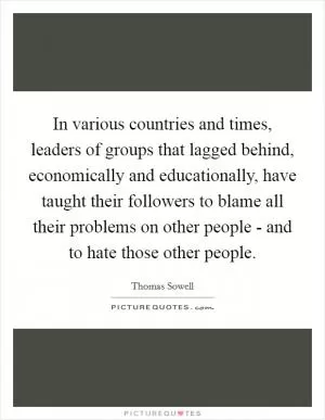 In various countries and times, leaders of groups that lagged behind, economically and educationally, have taught their followers to blame all their problems on other people - and to hate those other people Picture Quote #1