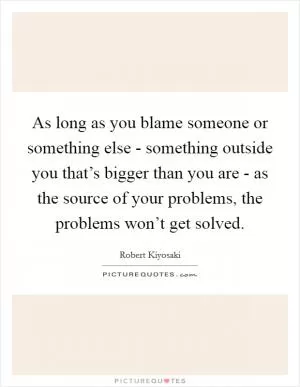 As long as you blame someone or something else - something outside you that’s bigger than you are - as the source of your problems, the problems won’t get solved Picture Quote #1