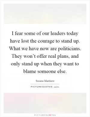 I fear some of our leaders today have lost the courage to stand up. What we have now are politicians. They won’t offer real plans, and only stand up when they want to blame someone else Picture Quote #1