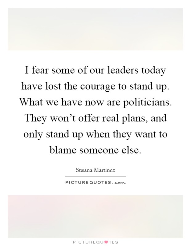 I fear some of our leaders today have lost the courage to stand up. What we have now are politicians. They won't offer real plans, and only stand up when they want to blame someone else. Picture Quote #1