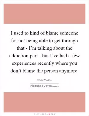 I used to kind of blame someone for not being able to get through that - I’m talking about the addiction part - but I’ve had a few experiences recently where you don’t blame the person anymore Picture Quote #1