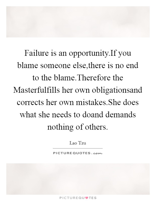 Failure is an opportunity.If you blame someone else,there is no end to the blame.Therefore the Masterfulfills her own obligationsand corrects her own mistakes.She does what she needs to doand demands nothing of others. Picture Quote #1