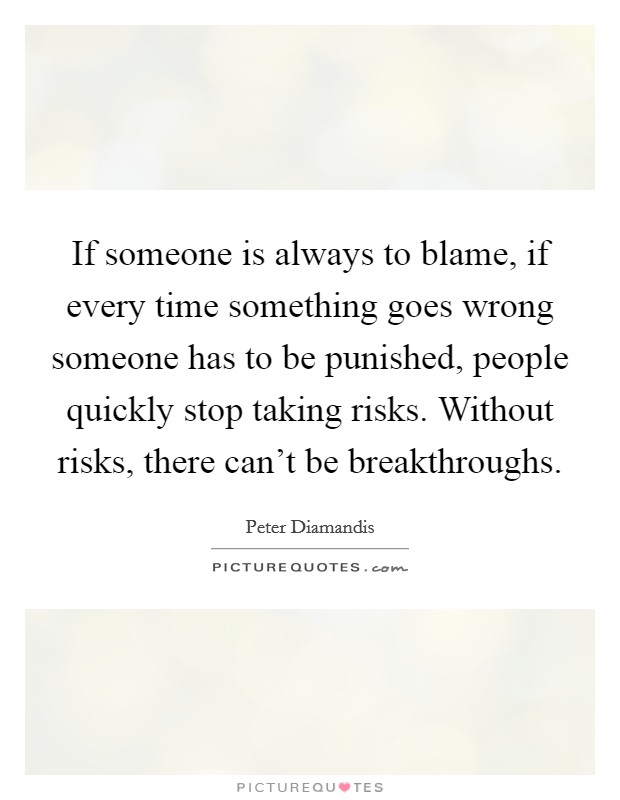 If someone is always to blame, if every time something goes wrong someone has to be punished, people quickly stop taking risks. Without risks, there can't be breakthroughs. Picture Quote #1
