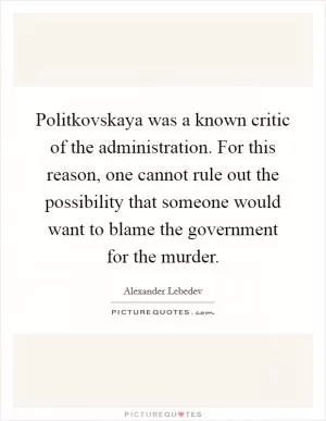 Politkovskaya was a known critic of the administration. For this reason, one cannot rule out the possibility that someone would want to blame the government for the murder Picture Quote #1