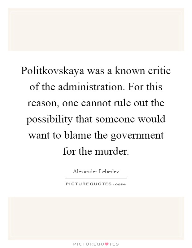 Politkovskaya was a known critic of the administration. For this reason, one cannot rule out the possibility that someone would want to blame the government for the murder. Picture Quote #1