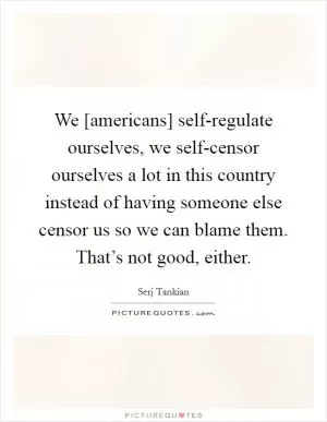 We [americans] self-regulate ourselves, we self-censor ourselves a lot in this country instead of having someone else censor us so we can blame them. That’s not good, either Picture Quote #1