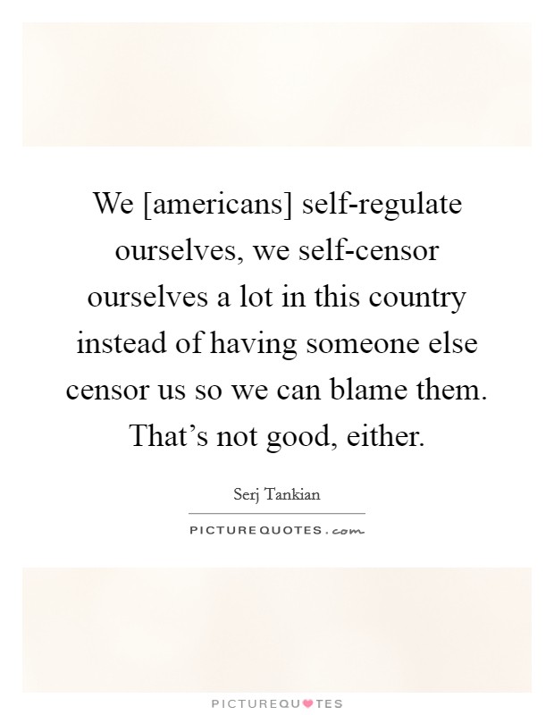 We [americans] self-regulate ourselves, we self-censor ourselves a lot in this country instead of having someone else censor us so we can blame them. That's not good, either. Picture Quote #1