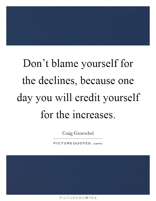 Don't blame yourself for the declines, because one day you will credit yourself for the increases. Picture Quote #1