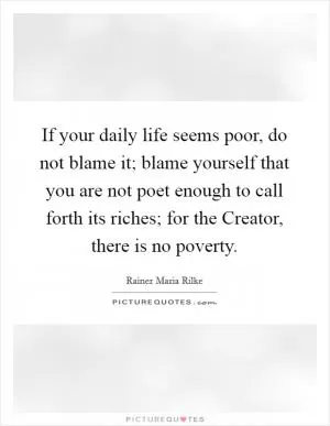 If your daily life seems poor, do not blame it; blame yourself that you are not poet enough to call forth its riches; for the Creator, there is no poverty Picture Quote #1