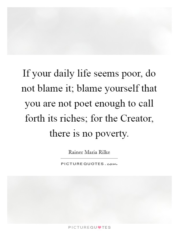 If your daily life seems poor, do not blame it; blame yourself that you are not poet enough to call forth its riches; for the Creator, there is no poverty. Picture Quote #1
