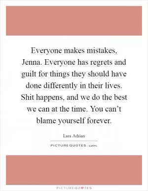 Everyone makes mistakes, Jenna. Everyone has regrets and guilt for things they should have done differently in their lives. Shit happens, and we do the best we can at the time. You can’t blame yourself forever Picture Quote #1