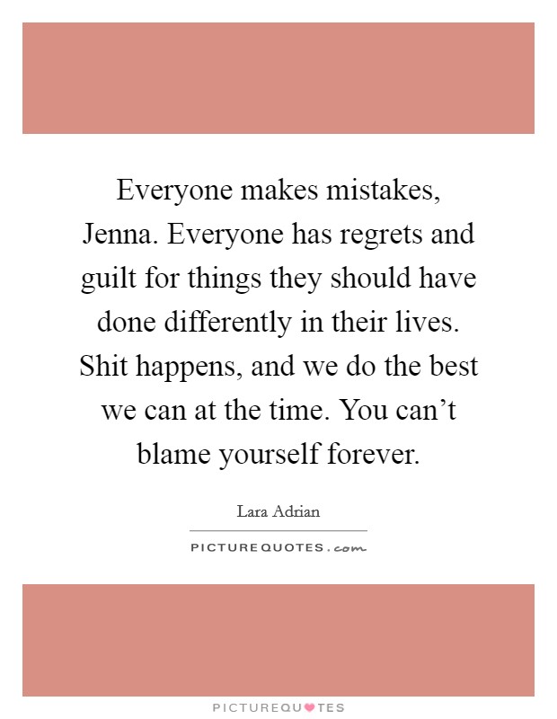 Everyone makes mistakes, Jenna. Everyone has regrets and guilt for things they should have done differently in their lives. Shit happens, and we do the best we can at the time. You can't blame yourself forever. Picture Quote #1