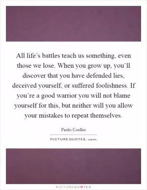 All life’s battles teach us something, even those we lose. When you grow up, you’ll discover that you have defended lies, deceived yourself, or suffered foolishness. If you’re a good warrior you will not blame yourself for this, but neither will you allow your mistakes to repeat themselves Picture Quote #1