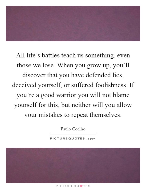 All life's battles teach us something, even those we lose. When you grow up, you'll discover that you have defended lies, deceived yourself, or suffered foolishness. If you're a good warrior you will not blame yourself for this, but neither will you allow your mistakes to repeat themselves. Picture Quote #1