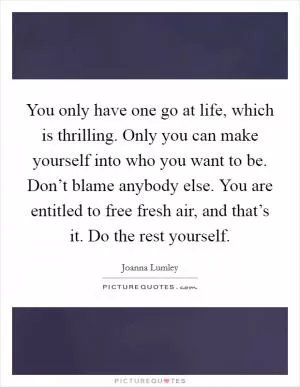 You only have one go at life, which is thrilling. Only you can make yourself into who you want to be. Don’t blame anybody else. You are entitled to free fresh air, and that’s it. Do the rest yourself Picture Quote #1