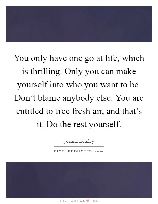 You only have one go at life, which is thrilling. Only you can make yourself into who you want to be. Don't blame anybody else. You are entitled to free fresh air, and that's it. Do the rest yourself. Picture Quote #1
