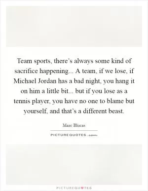Team sports, there’s always some kind of sacrifice happening... A team, if we lose, if Michael Jordan has a bad night, you hang it on him a little bit... but if you lose as a tennis player, you have no one to blame but yourself, and that’s a different beast Picture Quote #1
