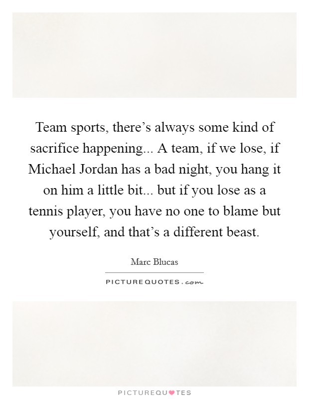 Team sports, there's always some kind of sacrifice happening... A team, if we lose, if Michael Jordan has a bad night, you hang it on him a little bit... but if you lose as a tennis player, you have no one to blame but yourself, and that's a different beast. Picture Quote #1