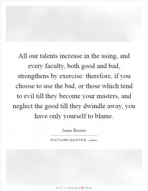 All our talents increase in the using, and every faculty, both good and bad, strengthens by exercise: therefore, if you choose to use the bad, or those which tend to evil till they become your masters, and neglect the good till they dwindle away, you have only yourself to blame Picture Quote #1