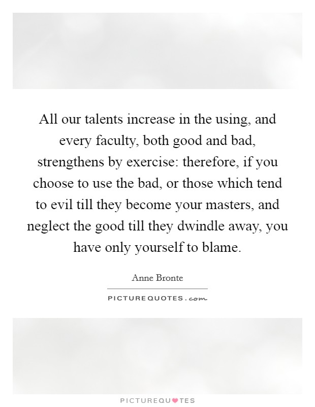 All our talents increase in the using, and every faculty, both good and bad, strengthens by exercise: therefore, if you choose to use the bad, or those which tend to evil till they become your masters, and neglect the good till they dwindle away, you have only yourself to blame. Picture Quote #1