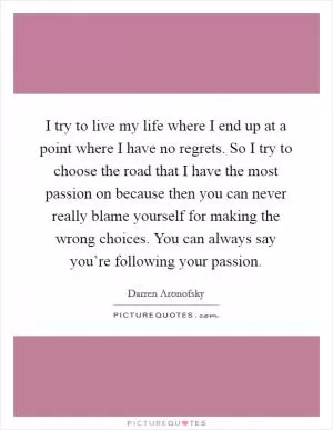 I try to live my life where I end up at a point where I have no regrets. So I try to choose the road that I have the most passion on because then you can never really blame yourself for making the wrong choices. You can always say you’re following your passion Picture Quote #1