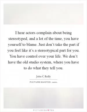 I hear actors complain about being stereotyped, and a lot of the time, you have yourself to blame. Just don’t take the part if you feel like it’s a stereotypical part for you. You have control over your life. We don’t have the old studio system, where you have to do what they tell you Picture Quote #1