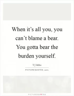 When it’s all you, you can’t blame a bear. You gotta bear the burden yourself Picture Quote #1