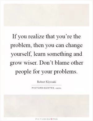 If you realize that you’re the problem, then you can change yourself, learn something and grow wiser. Don’t blame other people for your problems Picture Quote #1