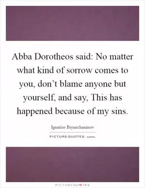 Abba Dorotheos said: No matter what kind of sorrow comes to you, don’t blame anyone but yourself, and say, This has happened because of my sins Picture Quote #1