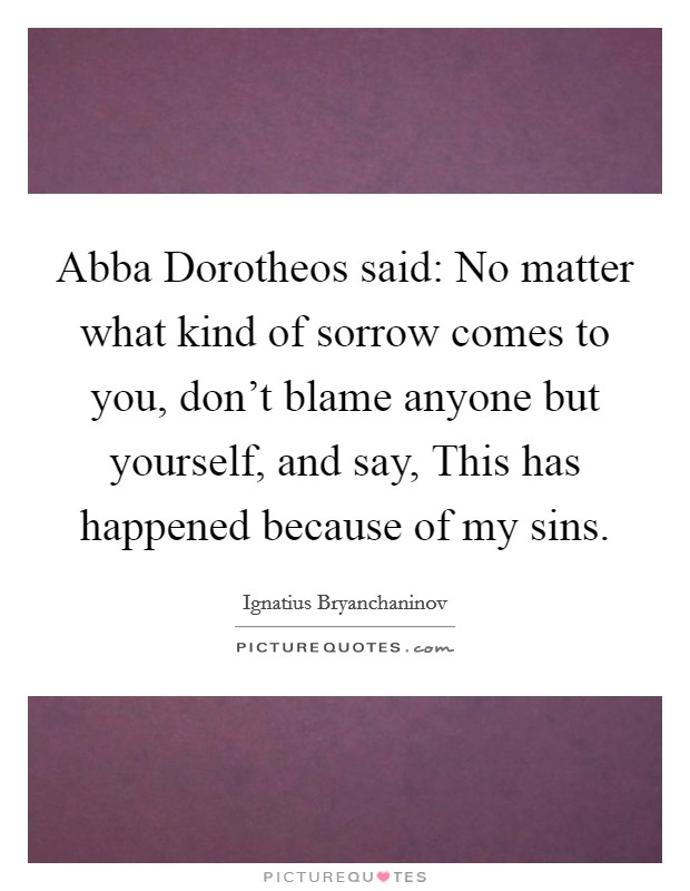 Abba Dorotheos said: No matter what kind of sorrow comes to you, don't blame anyone but yourself, and say, This has happened because of my sins. Picture Quote #1
