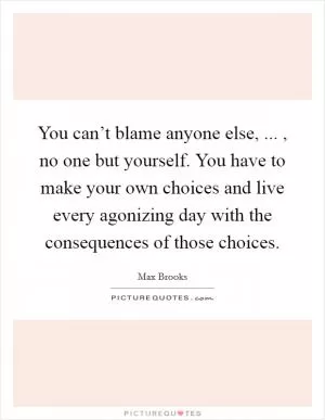 You can’t blame anyone else, ... , no one but yourself. You have to make your own choices and live every agonizing day with the consequences of those choices Picture Quote #1