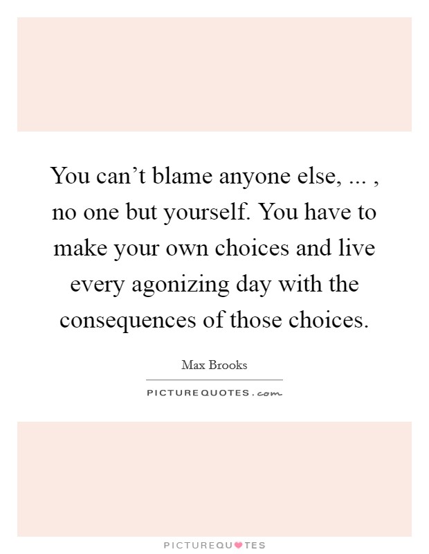 You can't blame anyone else, ... , no one but yourself. You have to make your own choices and live every agonizing day with the consequences of those choices. Picture Quote #1
