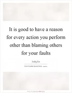 It is good to have a reason for every action you perform other than blaming others for your faults Picture Quote #1