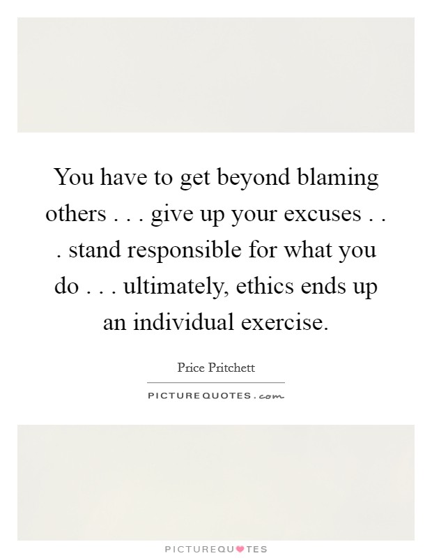 You have to get beyond blaming others . . . give up your excuses . . . stand responsible for what you do . . . ultimately, ethics ends up an individual exercise. Picture Quote #1