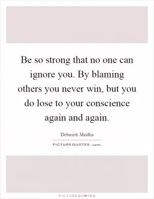 Be so strong that no one can ignore you. By blaming others you never win, but you do lose to your conscience again and again Picture Quote #1